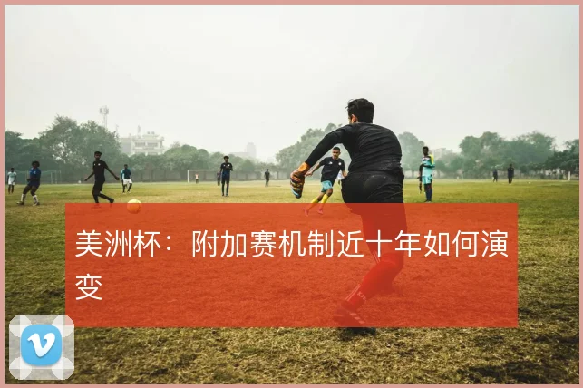 美洲杯：附加赛机制近十年如何演变