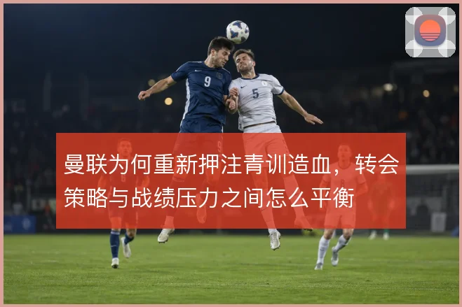曼联为何重新押注青训造血,转会策略与战绩压力之间怎么平衡