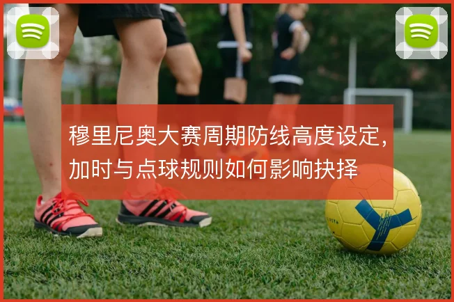 穆里尼奥大赛周期防线高度设定，加时与点球规则如何影响抉择