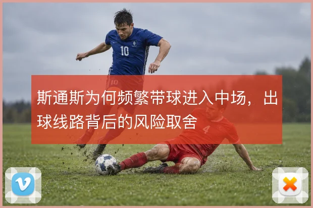 斯通斯为何频繁带球进入中场，出球线路背后的风险取舍