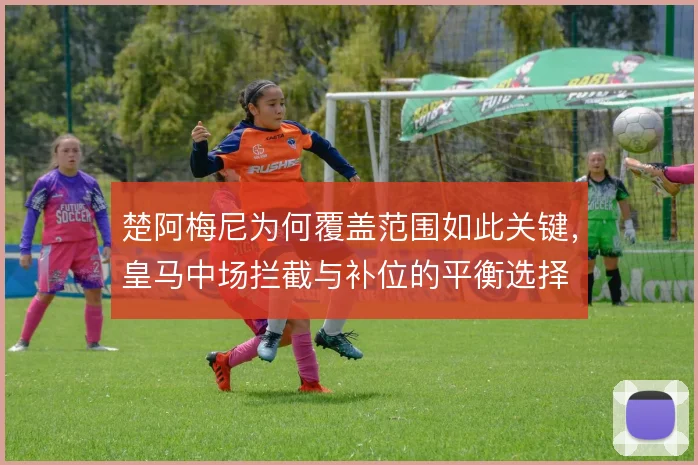 楚阿梅尼为何覆盖范围如此关键,皇马中场拦截与补位的平衡选择