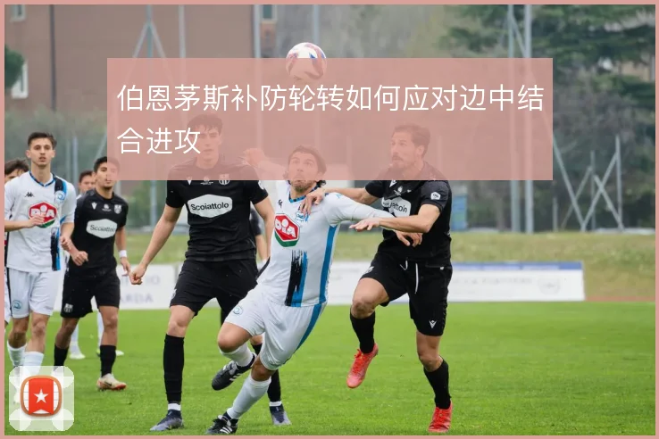 伯恩茅斯补防轮转如何应对边中结合进攻