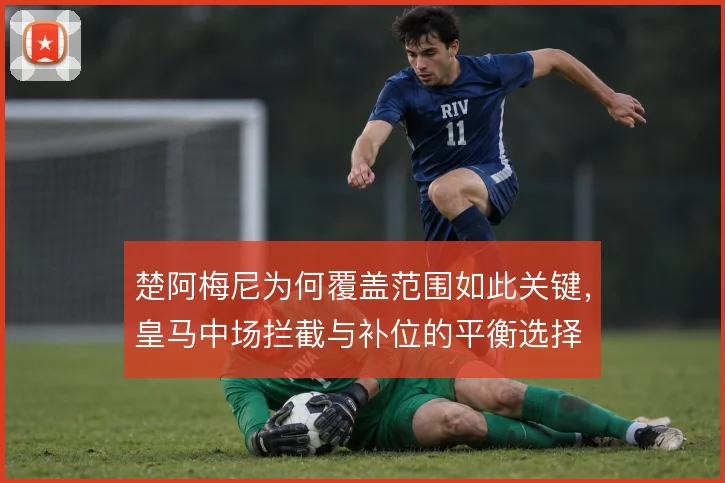 楚阿梅尼为何覆盖范围如此关键,皇马中场拦截与补位的平衡选择
