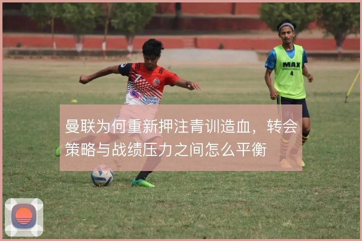 曼联为何重新押注青训造血,转会策略与战绩压力之间怎么平衡