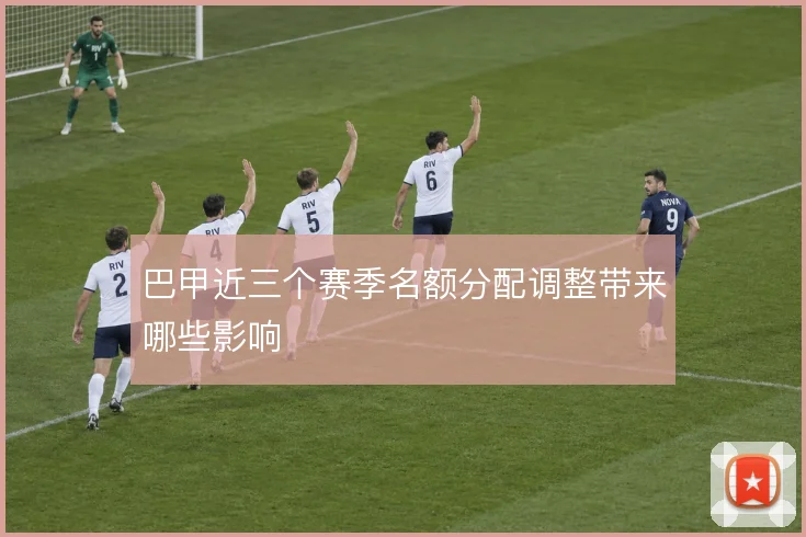 巴甲近三个赛季名额分配调整带来哪些影响
