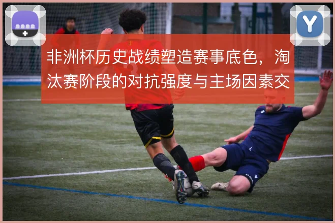 非洲杯历史战绩塑造赛事底色，淘汰赛阶段的对抗强度与主场因素交织