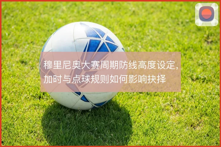 穆里尼奥大赛周期防线高度设定，加时与点球规则如何影响抉择